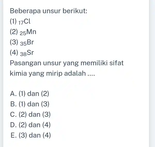 Beberapa unsur berikut: (1) (}_{17)Cl (2) 25Mn (3) 35Br (4) (}_{38)Sr Pasangan unsur yang memiliki sifat kimia yang mirip adalah __ A. (1) dan