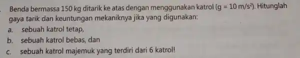 Benda bermassa 150 kg ditarik ke atas dengan menggunakan katrol (g=10m/s^2) Hitunglah gaya tarik dan keuntungan mekaniknya jika yang digunakan: a. sebuah katrol tetap,