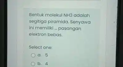 Bentuk molekul NH3 adalah segitiga piramida. Senyawa ini memiliki __ pasangan elektron bebas. Select one: a. 5 b. 4