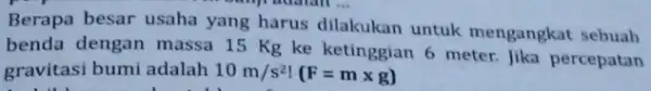 __ Berapa besar usaha yang harus dilakukan untuk mengangkat sebuah benda dengan massa 15 Kg ke ketinggian 6 meter. Jika percepatan gravitasi bumi adalah