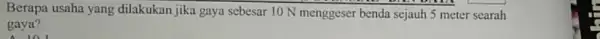 Berapa usaha yang dilakukan jika gaya sebesar 10 N menggeser benda sejauh 5 meter searah gaya? 101