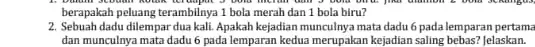 berapakah peluang terambilnya 1 bola merah dan 1 bola biru? 2. Sebuah dadu dilempar dua kali. Apakah kejadian munculnya mata dadu 6 pada lemparan