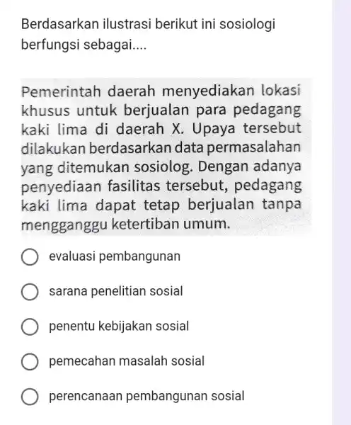 Berdasarkan ilustrasi berikut ini sosiologi berfungsi sebagai __ Pemerintah daerah menyediak an lokasi khusus untuk berjualan para pedagang kaki lima di daerah X .