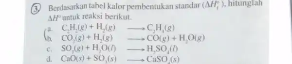 Berdasarkan tabel kalor pembentukan standar (Delta H_(f)^circ ) , hitunglah Delta H^circ untuk reaksi berikut. a C_(2)H_(2)(g)+H_(2)(g)arrow C_(2)H_(4)(g) b CO_(2)(g)+H_(2)(g)arrow CO(g)+H_(2)O(g) C SO_(3)(g)+H_(2)O(l)arrow H_(2)SO_(4)(l)