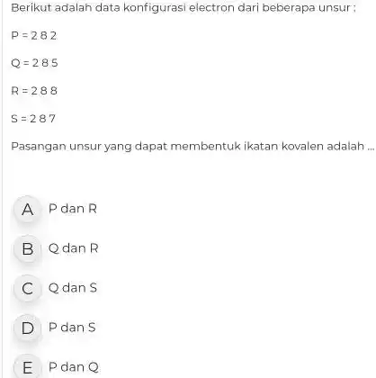 Berikut adalah data konfiguras electron dari beberapa unsur: Q=285 R=288 S=287 Pasangan unsur yang dapat membentuk ikatan kovalen adalah __ A Pdan R B