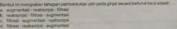 Berikut ini merupakan tahapan pembentukan urin pada ginjal secara berturut-turut adalah __ a. augmentasi-reabsorpsi - filtrasi b. reabsorpsi-filtrasi - augmentasi c. filtrasi-augmentasi - reabsorpsi