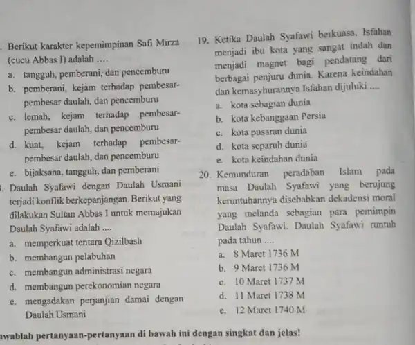 Berikut karakter kepemimpinan Safi Mirza (cucu Abbas I) adalah __ a. tangguh, pemberani; dan pencemburu b. pemberani, kejam terhadap pembesar- pembesar daulah, dan pencemburu