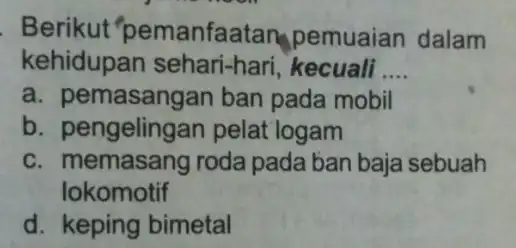 Berikut "pemanfaatan pemuaian dalam kehidupan sehari-hari, kecuali __ a. pe masangan ban pada mobil b. pengelingan pelat logam c. memasang roda pada ban baja