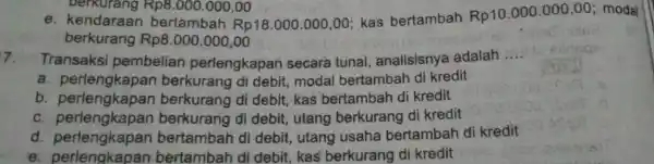 berkurang Rp8.000.000,00 e. kendaraan bertambah Rp181.000.000,00; kas bertambah Rp10.000.000,00 modal berkurang Rp8 .000.000,00 7. Transaksi pembelian perlengkapan secara tunai analisisnya adalah __ a. perlengkapan