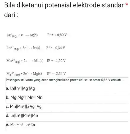 Bila diketahui potensial elektrode standar dari : Ag''(aq)+e^-arrow Ag(s) E^circ =+0,80V Ln^3-(aq)+3e^-arrow ln(s) E^circ =-0,34V Mn^2+(aq)+2e^-arrow Mn(s) E^circ =-1,20V Mg^2+(aq)+2e^-arrow Mg(s) E^circ =-2,34V Pasangan