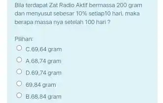 Bila terdapat Zat Radio Aktif bermassa 200 gram dan menyusut sebesar 10% setiap10 hari, maka berapa massa nya setelah 100 hari? Pilihan: C.69,64 gram