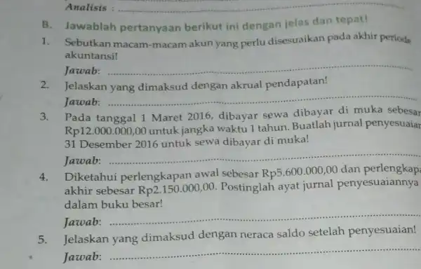 __ B.Jawablah pertanyaan berikut ini dengan jelas dan tepat! 1. Sebutkan macam -macam akun yang perlu disesuaikan pada akhir periode akuntansi! Jawab: __ 2.