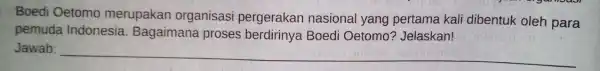 Boedi Oetomo merupakan organisasi pergerakan nasional yang pertama kali dibentuk oleh para pemuda Indonesia Bagaimana proses Boedi Oetomo'? Jelaskan! Jawab: __