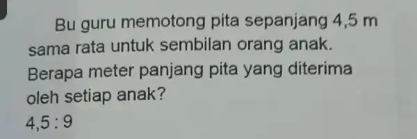 Bu guru memotong pita sepanjang 4,5 m sama rata untuk sembilan orang anak. Berapa meter panjang pita yang diterima oleh setiap anak? 4,5:9