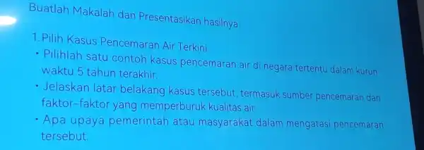 Buatlah Makalah dan Presentasikan hasilnya. 1. Pilih Kasus Pencemaran Air Terkini: - Pilihlah satu contoh kasus pencemaran air di negara tertentu dalam kurun waktu