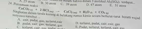 C. 39 atom D. 47 atom E. 51 atom CaCO_(3)(a)+CO_(2(a))+2HCl_((aq))arrow CaCl_(2(aq))+H_(2)O_((l))+CO_(2(g)) senyawa tersebut __ belakang rumus kimin secara berturut-turut berarti wujud A. cair, padat,