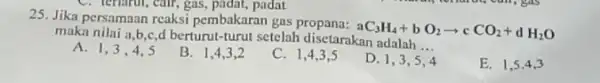 C. terrarin, car, gas, padat, padat 25. Jika persamaan reaksi pembakaran gas aC_(3)H_(4)+bO_(2)arrow cCO_(2)+dH_(2)O maka nilai a,b,g,d berturut-turut setelah disetarakan adalah __ A. 1,3,4,5