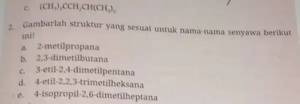 (CH_(3))_(3)CCH_(2)CH(CH_(3))_(2) 2. Gambarlah struktur yang sesuai untuk nama -nama senyawa berikut ini! a. 2-1 metilpropana b. 2,3-dimetilbutana c. 3-etil-2,4-dimetilpentana d. 4-etil -2 2,3-trimetilheksana e.-isopropil