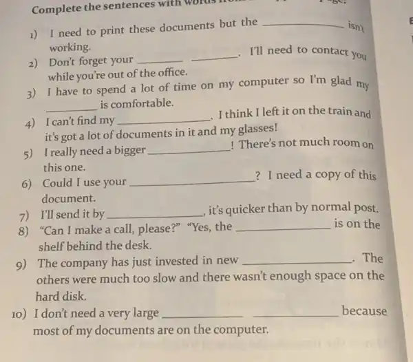 Complete the sentences with words no 1) I need to print these documents but the __ isn't working. 2) Don't forget your __ __