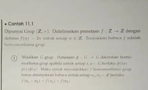 - Contoh 11.1 Dipunyai Grup (Z,+) . Didefinisikan pemetaan f:Zarrow Z dengan definisi f(n)=2n untuk setiap nin Z Tunjukkan bahwa f adalah homomorfisma grup.