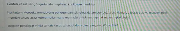 Contoh kasus yang terjadi dalam aplikasi kurikulum merdeka Kurikulum Merdeka mendorong penggunaan teknologi dalam pembelajaran. Namun beberapa siswa mungkin tidak memiliki akses atau keterampilan