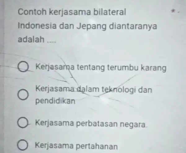 Contoh kerjasam a bilateral Indonesia dan Jepang diantaranya adalah __ Kerjasam a tentang terumbu karang Kerjasama dalam teknologi dan pendidikan Kerjasama perbatas an negara.