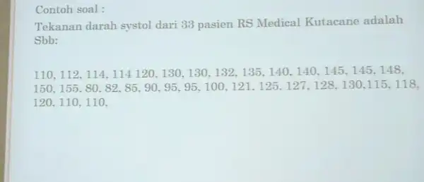 Contoh soal : Tekanan darah systol dari 33 pasien RS Medical Kutacane adalah Sbb: 110,112,114,114,120,130,130,132,135,140,140,145,145,148, 150,155.80,82,85,90,95,95,100,121,125,127,128,130,115,118, 120.110,110.