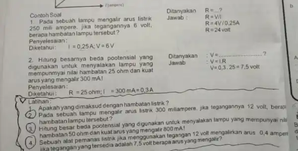 Contoh Soal 1. Pada sebuah lampu arus listrik 250 mili tegangannya 6 volt, berapa han batan lampu tersebut? Penyelesaian: Diketahui: I=0,25A;V=6V 2. Hitung besarnya