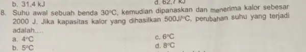 d. 62,7 KJ 8. Suhu awal sebuah benda 30^circ C kemudian dipanaskan dan menerima kalor sebesar 2000 J. Jika kapasitas kalor yang dihasilkan 500J/^circ