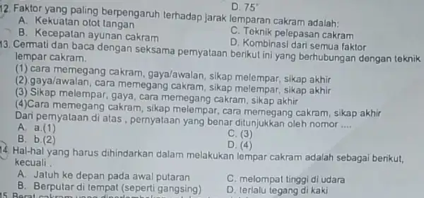 D. 75^circ 12. Faktor yang paling berpengaruh terhadap jarak lemparan cakram adalah: A. Kekuatan otot tangan C. Teknik pelepasan cakram B. Kecepatan ayunan cakram