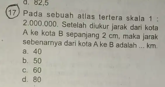 d. 82.5 17. Pada sebuah atlas tertera skala 1: 2.000.000. Setelah diukur jarak dari kota A ke kota B sepanjang 2 cm , maka