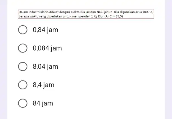 Dalam industri klorin dibuat dengan elektolisis larutan NaCl jenuh Bila digunakan arus 1000 A berapa waktu yang diperlukan untuk memperoleh 1 Kg Klor (ArCl=35,5)