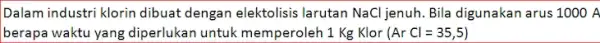 Dalam industri klorin dibuat dengan elektolisis larutan NaCl jenuh. Bila digunakan arus 1000 A berapa waktu yang diperlukan untuk memperoleh 1 Kg Klor (ArCl=35,5)