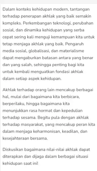 Dalam konteks kehidupan modern , tantangan terhadap penerapan akhlak yang baik semakin kompleks . Perkembangan teknologi perubahan sosial, dan dinamika kehidupan yang serba cepat