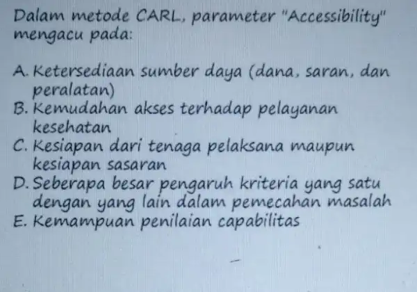 Dalam metode CARL, parameter "Accessibility" mengacu pada: A. Ketersediaan sumber daya (dana, saran, dan peralatan) B. Kemudahan akses terhadap pelayanan kesehatan C. Kesiapan dari