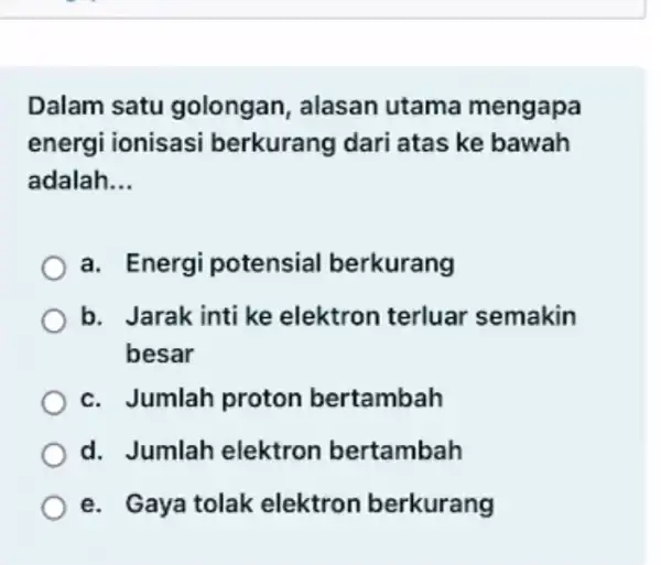 Dalam satu golongan, alasan utama mengapa energi ionisasi berkurang dari atas ke bawah adalah __ a. Energi potensial berkurang b. Jarak inti ke elektron