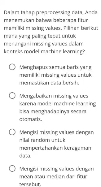 Dalam tahap preprocessing data, Anda menemukan bahwa beberapa fitur memiliki missing values . Pilihan berikut mana yang paling tepat untuk menangani missing values dalam