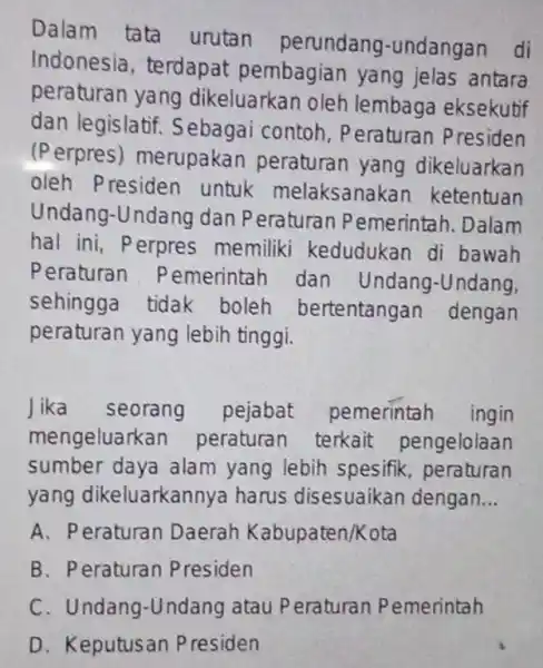 Dalam tata urutan perundang -undangan di Indonesia , terdapat pembagian yang jelas antara peraturan yang dikeluarkan oleh lembaga eksekutif dan legislatif . Sebagai contoh,