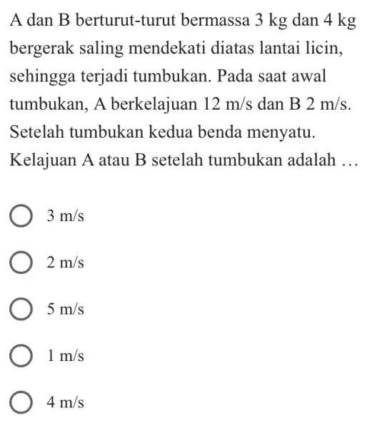 A dan B berturut -turut bermassa 13 kg dan 4 kg bergerak saling mendekati diatas lantai licin, sehingga terjadi tumbukan. Pada saat awal tumbukan,