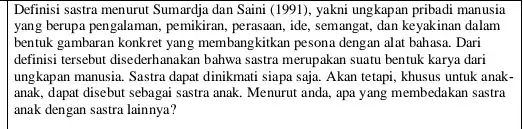 Definisi sastra menurut Sumardja dan Saini (1991), yakni ungkapan pribadi manusia yang berupa pengalaman, pemikiran perasaan, ide, semangat, dan keyakinan dalam bentuk gambaran konkret