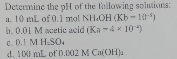 Determine the pH of the following solutions: a. 10 mL of 0.1molNH_(4)OH(Kb=10^-5) b. 0.01 M acetic acid (Ka=4times 10^-4) c. 0.1 M H_(2)SO_(4) d.