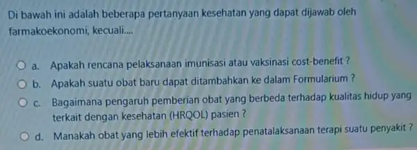 Di bawah ini adalah beberapa pertanyaan kesehatan yang dapat dijawab oleh farmakoekonomi, kecuali. __ a. Apakah rencana pelaksanaan imunisasi atau vaksinasi cost-benefit? b. Apakah