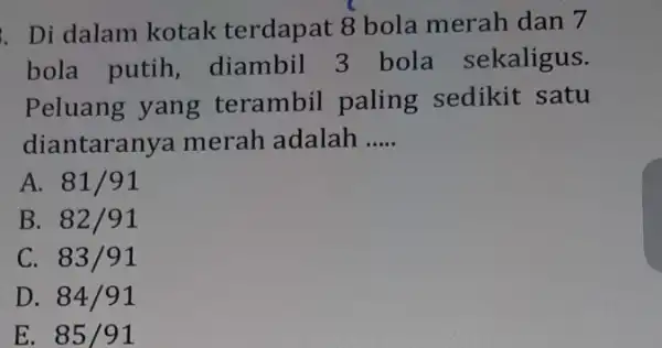 . Di dalam kotak terdapat 8 bola merah dan 7 bola putih , diambil 3 bola sekaligus. Peluang yang terambil paling sedikit satu diantaranya