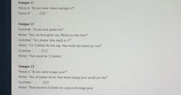 Dialogue 11 Person A "Do you know where sausage is?" Person B __ (20) Dialogue 12 Customer: "Do you have green tea?" Waiter: "Yes,