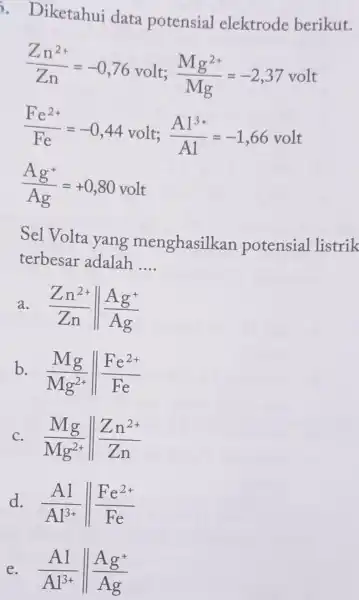 . Diketahui data potensial elektrode berikut. (Zn^2+)/(Zn)=-0,76volt;(Mg^2+)/(Mg)=-2,37volt (Fe^2+)/(Fe)=-0,44volt;(A1^3+)/(A1)=-1,66volt (Ag^+)/(Ag)=+0,80volt Sel Volta yang menghasilkan potensial listrik terbesar adalah __ a (Zn^2+)/(Zn)Vert (Ag^+)/(Ag) b. (Mg)/(Mg^2+)Vert (Fe^2+)/(Fe)