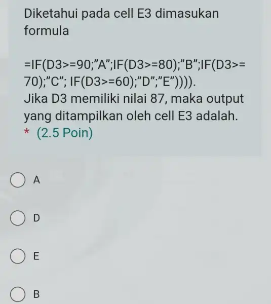 Diketahui pada cell E3 dimasukan formula =IF(D3gt =90;^n; FF(D3gt =80);''B'';vert F(D3gt = 70);"C"; IF(D3gt =60);"D","E"))) Jika D3 memiliki nilai 87, maka output yang dit