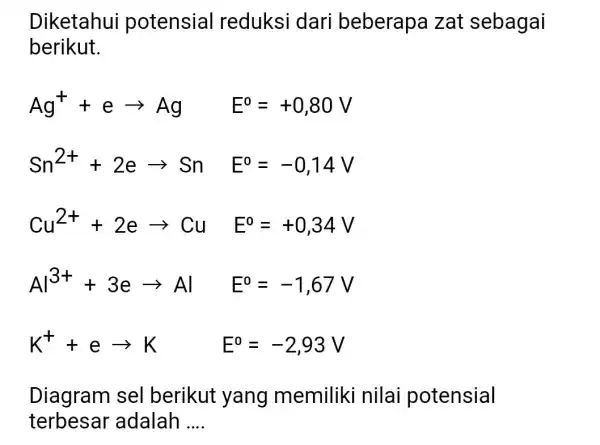 Diketahui potensial reduksi dari beberapa zat sebagai berikut. Ag^++earrow Ag E^0=+0,80V Sn^2++2earrow SnE^0=-0,14V Cu^2++2earrow Cu E^0=+0,34V Al^3++3earrow Al E^0=-1,67V K^++earrow K E^0=-2,93V Diagram sel