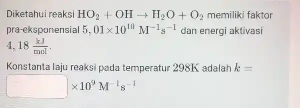 Diketahui reaksi HO_(2)+OHarrow H_(2)O+O_(2) memiliki faktor pra-eksponensial 5,01times 10^10M^-1s^-1 dan energi aktivasi 4,18(kJ)/(mol) Konstanta laju reaksi pada temperatur 298K adalah k= times 10^9M^-1s^-1