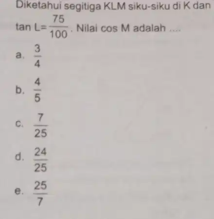 Diketahui segitiga KLM siku-siku di K dan tanL=(75)/(100) Nilai cosM adalah __ a. (3)/(4) b. (4)/(5) C. (7)/(25) d. (24)/(25) e. (25)/(7)