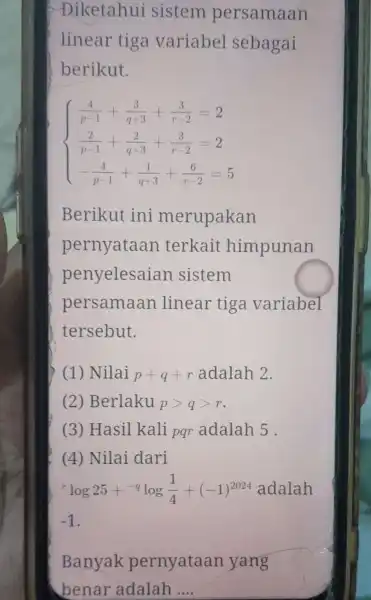 >Diketahui sistem persamaan linear tiga variabel sebagai berikut. ) (4)/(p-1)+(3)/(q+3)+(3)/(r-2)=2 (2)/(p-1)+(2)/(q+3)+(3)/(r-2)=2 -(4)/(p-1)+(1)/(q+3)+(6)/(r-2)=5 Berikut ini merupakan pernyataan terkait himpunan penyelesaian sistem persamaan linear tiga variabel